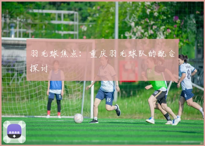 羽毛球焦点：重庆羽毛球队的配合探讨