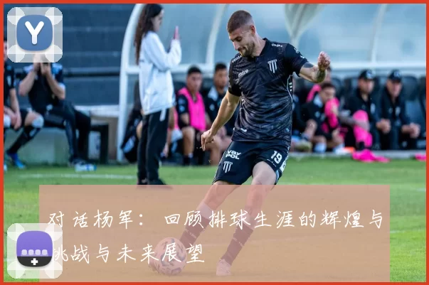 对话杨军：回顾排球生涯的辉煌与挑战与未来展望