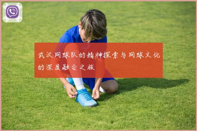 武汉网球队的精神探索与网球文化的深度融合之旅
