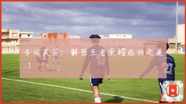 专访吴芳：解密王者荣耀成功之道_1