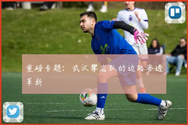 重磅专题：武汉攀岩队的边路渗透革新