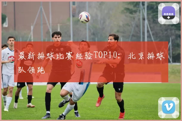 最新排球比赛经验TOP10：北京排球队领跑