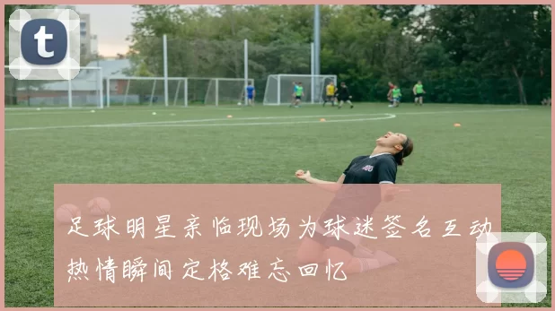 足球明星亲临现场为球迷签名互动热情瞬间定格难忘回忆